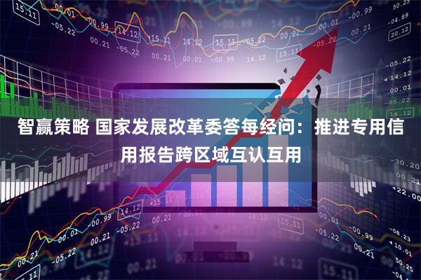 智赢策略 国家发展改革委答每经问：推进专用信用报告跨区域互认互用