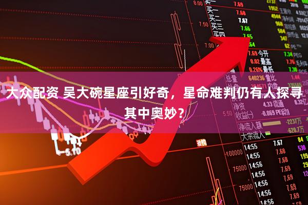 大众配资 吴大碗星座引好奇，星命难判仍有人探寻其中奥妙？