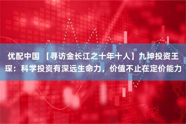 优配中国 【寻访金长江之十年十人】九坤投资王琛：科学投资有深远生命力，价值不止在定价能力