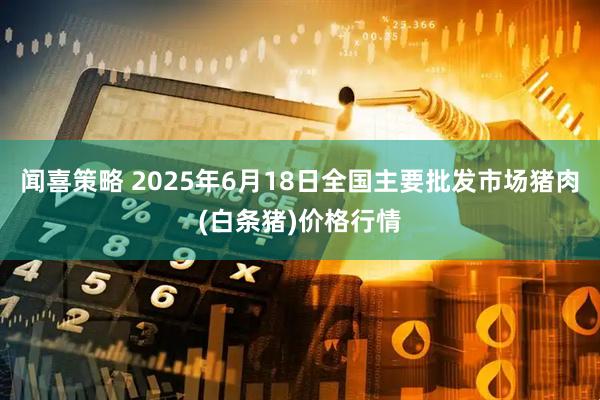 闻喜策略 2025年6月18日全国主要批发市场猪肉(白条猪)价格行情