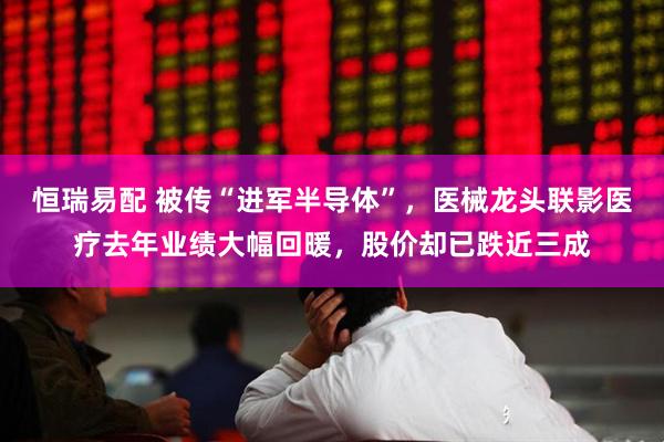 恒瑞易配 被传“进军半导体”，医械龙头联影医疗去年业绩大幅回暖，股价却已跌近三成