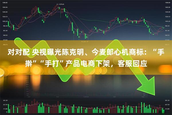 对对配 央视曝光陈克明、今麦郎心机商标：“手擀”“手打”产品电商下架，客服回应